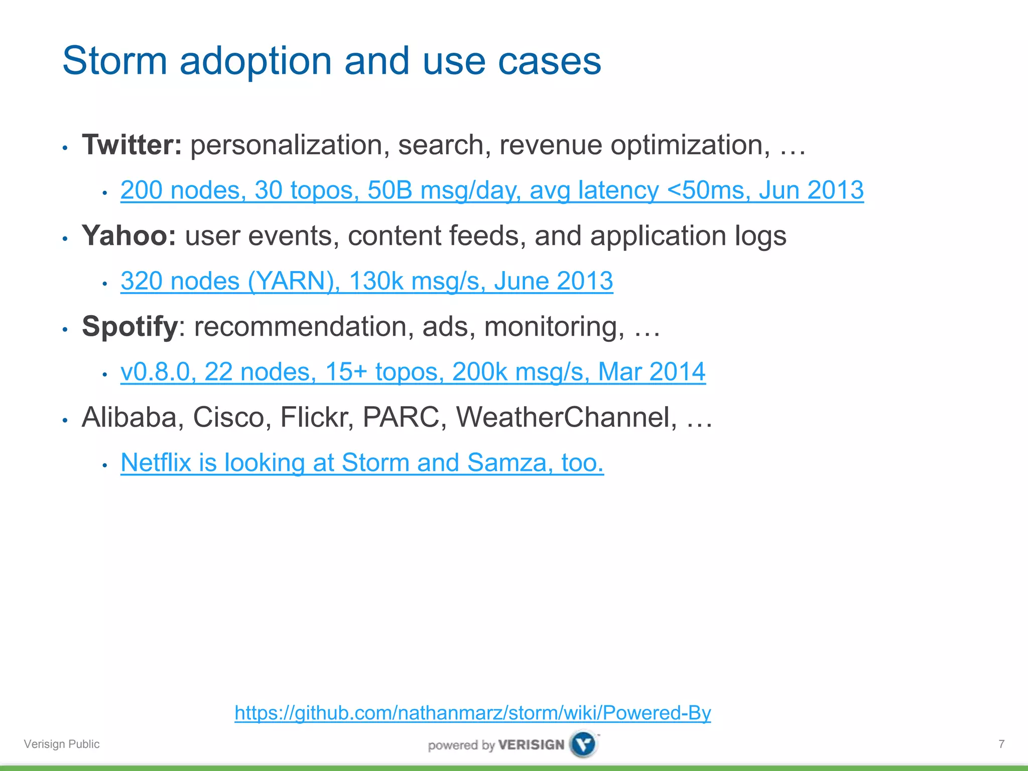 Storm adoption and use cases 
• Twitter: personalization, search, revenue optimization, … 
Verisign Public 
• 200 nodes, 30 topos, 50B msg/day, avg latency <50ms, Jun 2013 
• Yahoo: user events, content feeds, and application logs 
• 320 nodes (YARN), 130k msg/s, June 2013 
• Spotify: recommendation, ads, monitoring, … 
• v0.8.0, 22 nodes, 15+ topos, 200k msg/s, Mar 2014 
• Alibaba, Cisco, Flickr, PARC, WeatherChannel, … 
• Netflix is looking at Storm and Samza, too. 
7 
https://github.com/nathanmarz/storm/wiki/Powered-By 
 