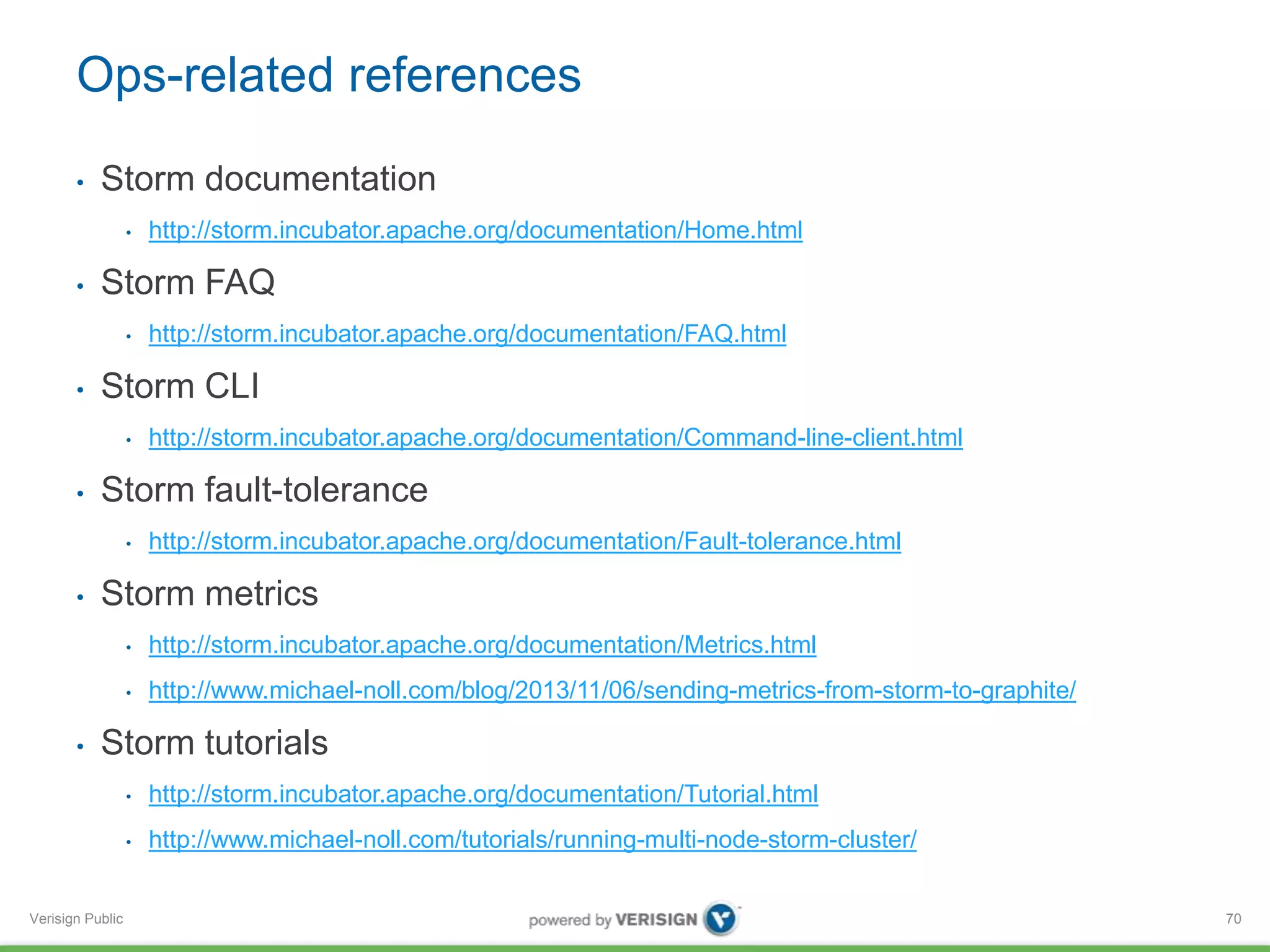 Ops-related references 
• Storm documentation 
Verisign Public 
• http://storm.incubator.apache.org/documentation/Home.html 
• Storm FAQ 
• http://storm.incubator.apache.org/documentation/FAQ.html 
• Storm CLI 
• http://storm.incubator.apache.org/documentation/Command-line-client.html 
• Storm fault-tolerance 
• http://storm.incubator.apache.org/documentation/Fault-tolerance.html 
• Storm metrics 
• http://storm.incubator.apache.org/documentation/Metrics.html 
• http://www.michael-noll.com/blog/2013/11/06/sending-metrics-from-storm-to-graphite/ 
• Storm tutorials 
• http://storm.incubator.apache.org/documentation/Tutorial.html 
• http://www.michael-noll.com/tutorials/running-multi-node-storm-cluster/ 
70 
 