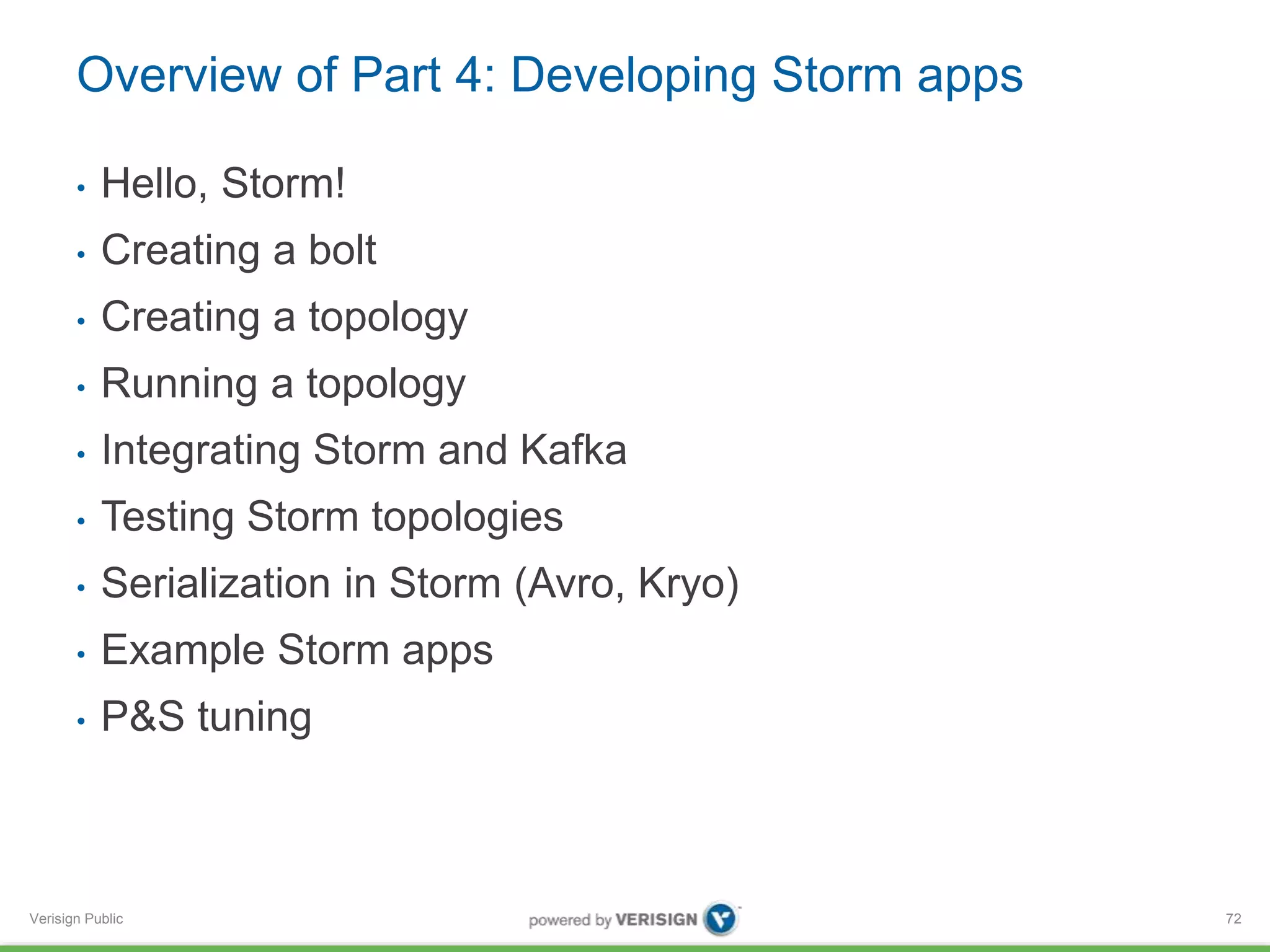 Overview of Part 4: Developing Storm apps 
• Hello, Storm! 
• Creating a bolt 
• Creating a topology 
• Running a topology 
• Integrating Storm and Kafka 
• Testing Storm topologies 
• Serialization in Storm (Avro, Kryo) 
• Example Storm apps 
• P&S tuning 
Verisign Public 
72 
 