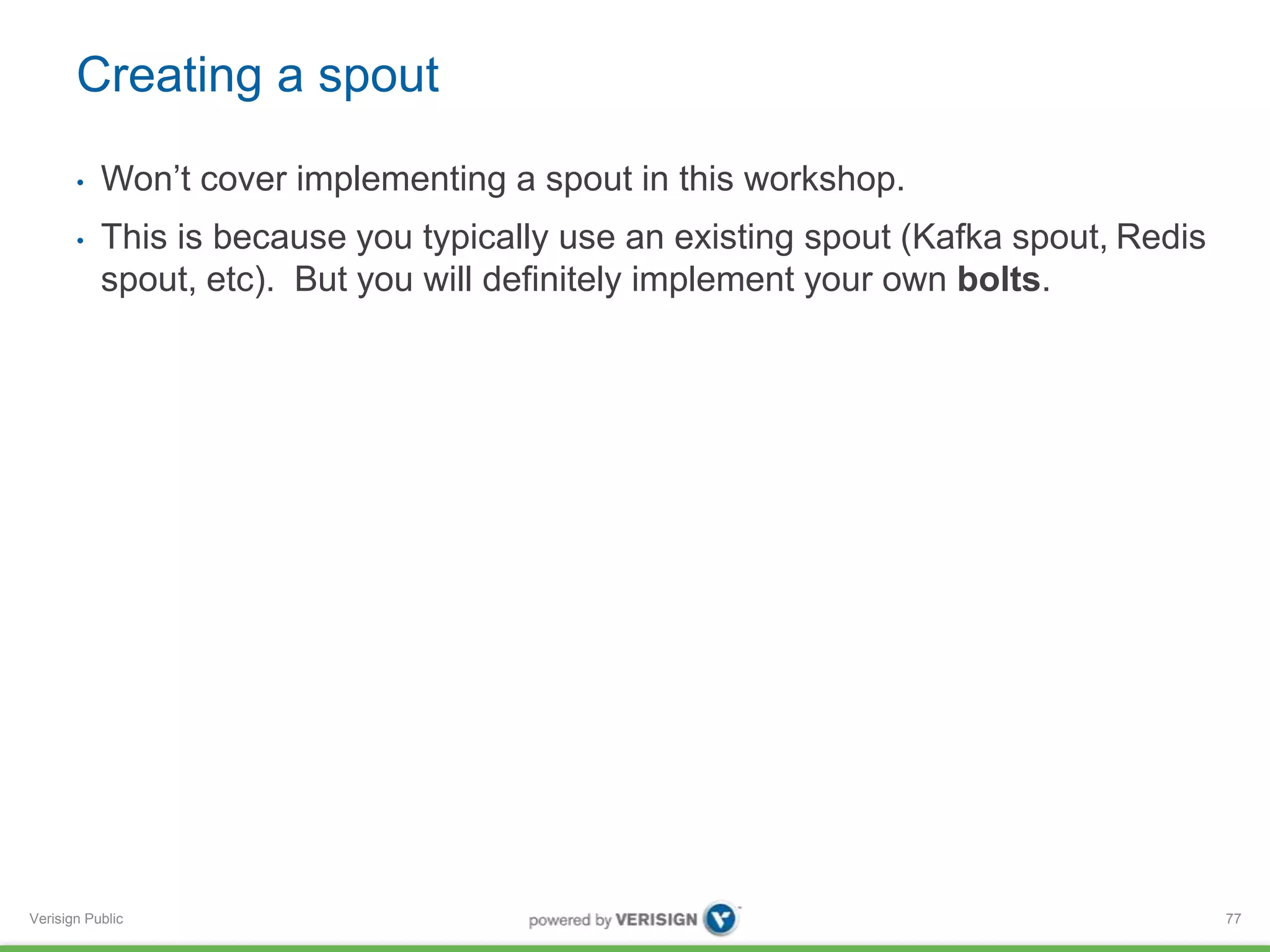 Creating a spout 
• Won’t cover implementing a spout in this workshop. 
• This is because you typically use an existing spout (Kafka spout, Redis 
spout, etc). But you will definitely implement your own bolts. 
Verisign Public 
77 
 