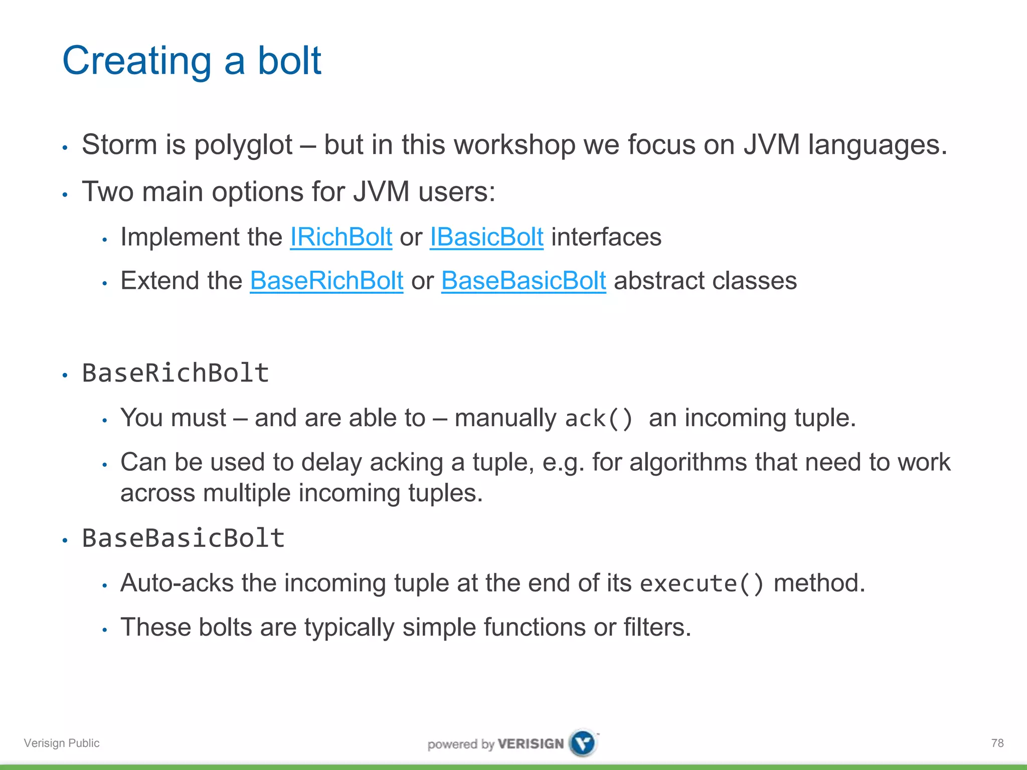 Creating a bolt 
• Storm is polyglot – but in this workshop we focus on JVM languages. 
• Two main options for JVM users: 
Verisign Public 
• Implement the IRichBolt or IBasicBolt interfaces 
• Extend the BaseRichBolt or BaseBasicBolt abstract classes 
• BaseRichBolt 
• You must – and are able to – manually ack() an incoming tuple. 
• Can be used to delay acking a tuple, e.g. for algorithms that need to work 
across multiple incoming tuples. 
• BaseBasicBolt 
• Auto-acks the incoming tuple at the end of its execute() method. 
• These bolts are typically simple functions or filters. 
78 
 