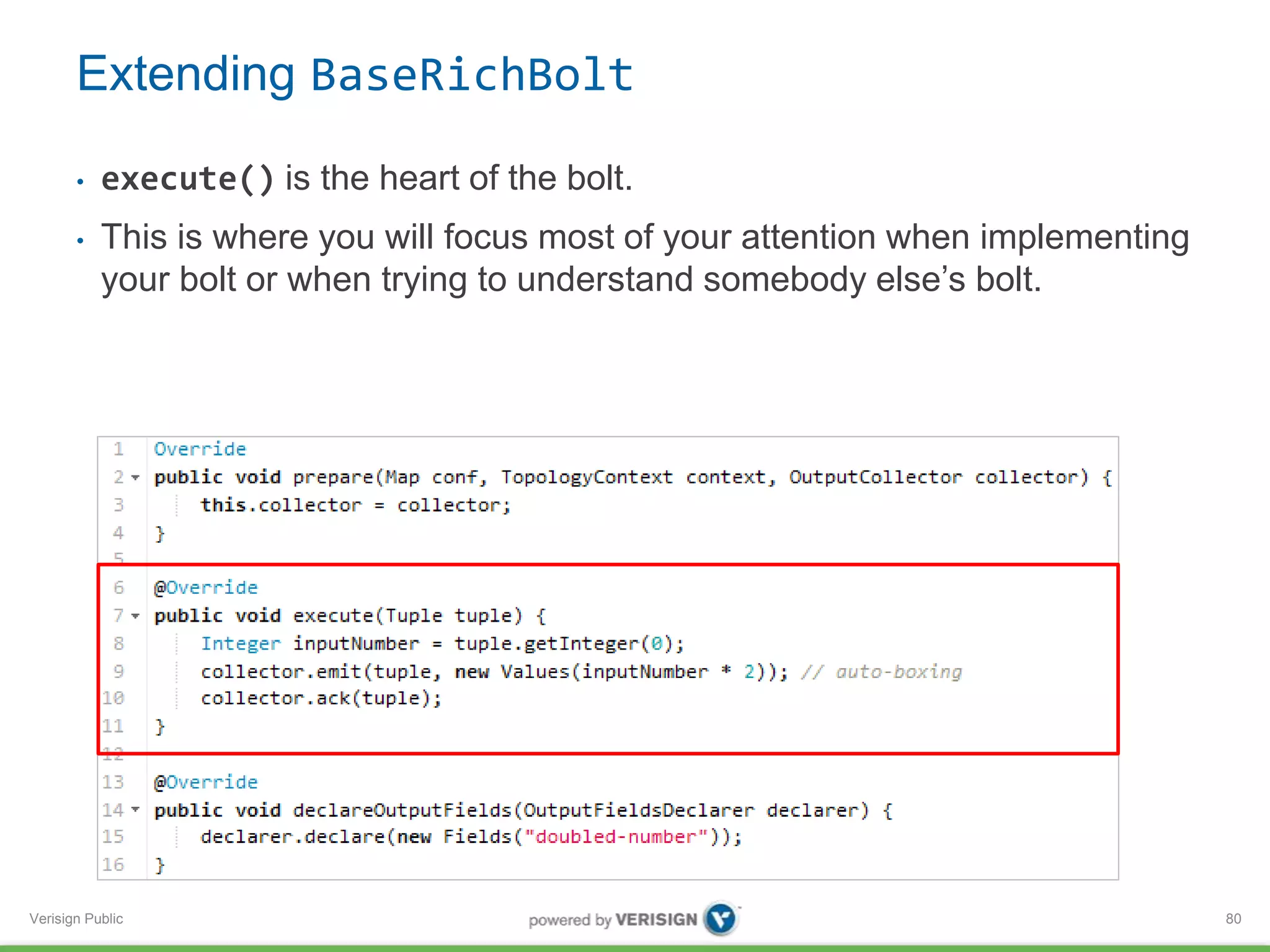Extending BaseRichBolt 
• execute() is the heart of the bolt. 
• This is where you will focus most of your attention when implementing 
your bolt or when trying to understand somebody else’s bolt. 
Verisign Public 
80 
 