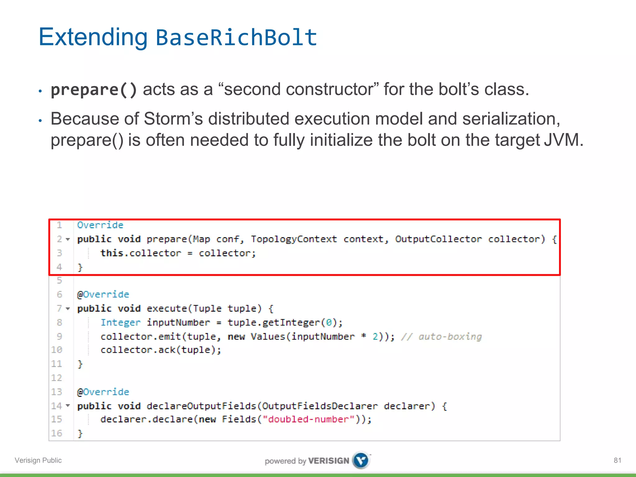 Extending BaseRichBolt 
• prepare() acts as a “second constructor” for the bolt’s class. 
• Because of Storm’s distributed execution model and serialization, 
prepare() is often needed to fully initialize the bolt on the target JVM. 
Verisign Public 
81 
 