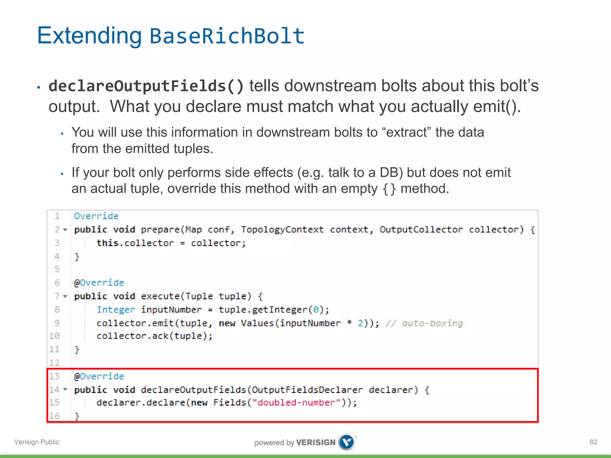 Extending BaseRichBolt 
• declareOutputFields() tells downstream bolts about this bolt’s 
output. What you declare must match what you actually emit(). 
Verisign Public 
• You will use this information in downstream bolts to “extract” the data 
from the emitted tuples. 
• If your bolt only performs side effects (e.g. talk to a DB) but does not emit 
an actual tuple, override this method with an empty {} method. 
82 
 