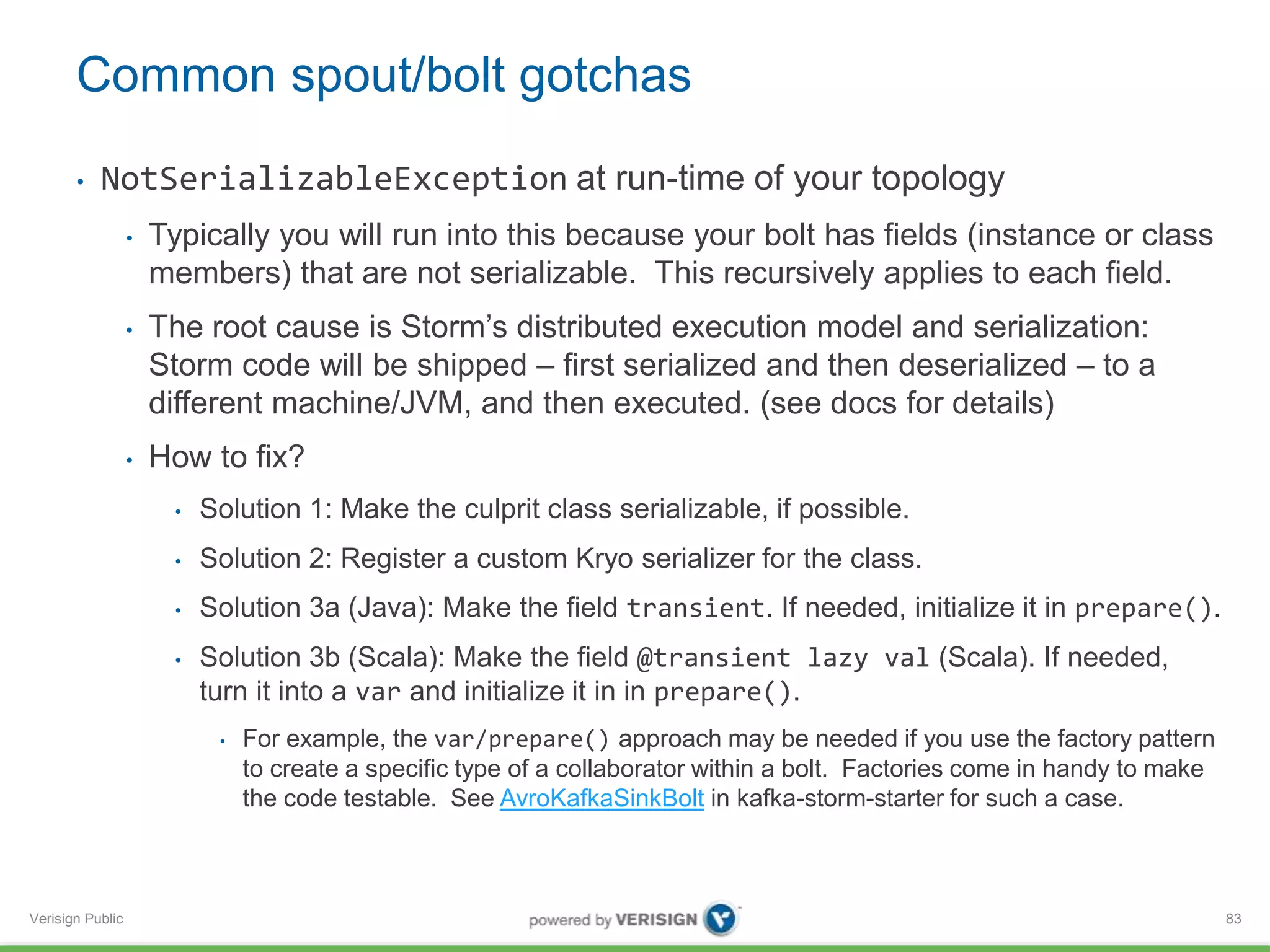 Common spout/bolt gotchas 
• NotSerializableException at run-time of your topology 
Verisign Public 
• Typically you will run into this because your bolt has fields (instance or class 
members) that are not serializable. This recursively applies to each field. 
• The root cause is Storm’s distributed execution model and serialization: 
Storm code will be shipped – first serialized and then deserialized – to a 
different machine/JVM, and then executed. (see docs for details) 
• How to fix? 
• Solution 1: Make the culprit class serializable, if possible. 
• Solution 2: Register a custom Kryo serializer for the class. 
• Solution 3a (Java): Make the field transient. If needed, initialize it in prepare(). 
• Solution 3b (Scala): Make the field @transient lazy val (Scala). If needed, 
turn it into a var and initialize it in in prepare(). 
• For example, the var/prepare() approach may be needed if you use the factory pattern 
to create a specific type of a collaborator within a bolt. Factories come in handy to make 
the code testable. See AvroKafkaSinkBolt in kafka-storm-starter for such a case. 
83 
 