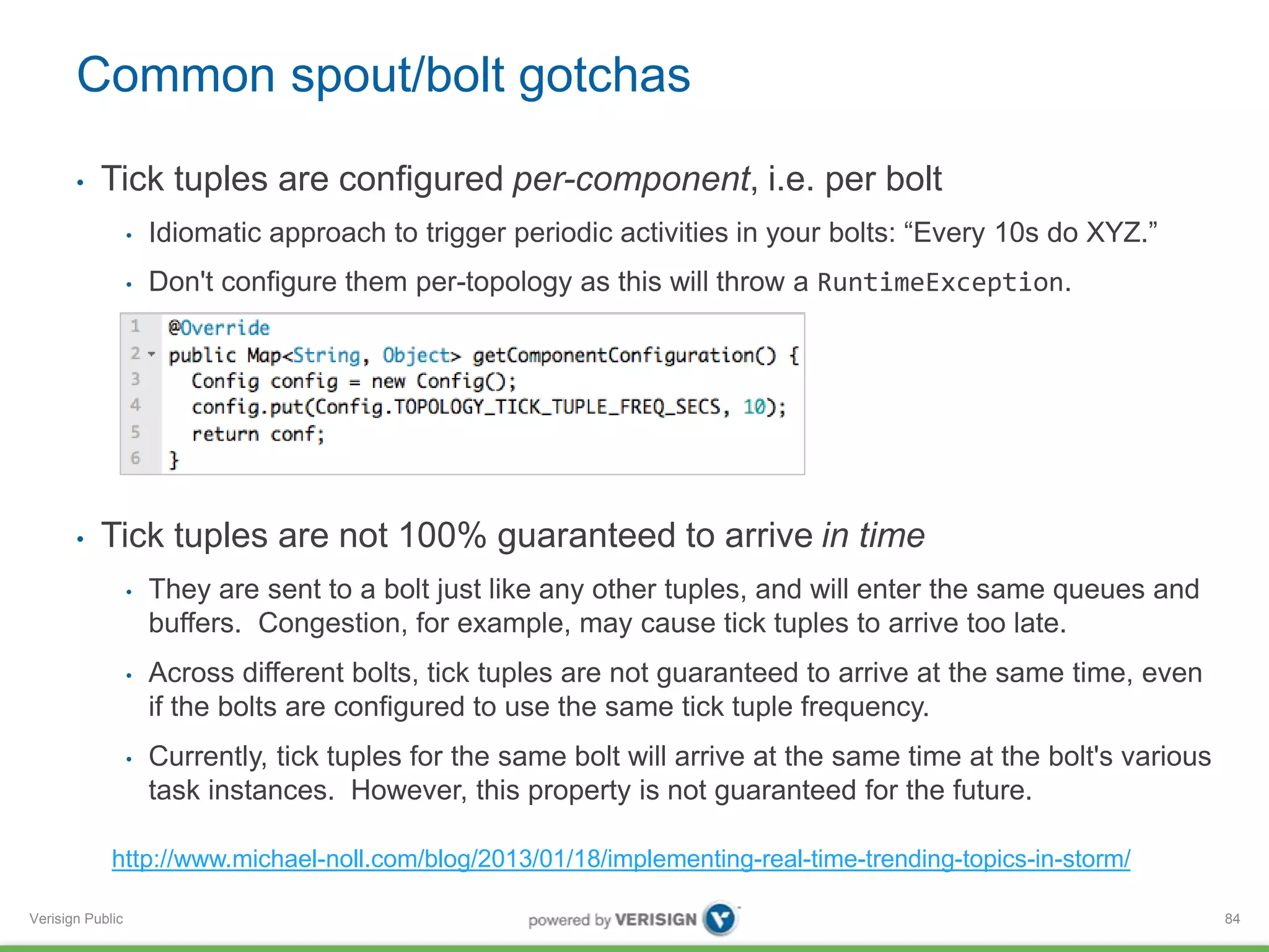 Common spout/bolt gotchas 
• Tick tuples are configured per-component, i.e. per bolt 
Verisign Public 
• Idiomatic approach to trigger periodic activities in your bolts: “Every 10s do XYZ.” 
• Don't configure them per-topology as this will throw a RuntimeException. 
• Tick tuples are not 100% guaranteed to arrive in time 
• They are sent to a bolt just like any other tuples, and will enter the same queues and 
buffers. Congestion, for example, may cause tick tuples to arrive too late. 
• Across different bolts, tick tuples are not guaranteed to arrive at the same time, even 
if the bolts are configured to use the same tick tuple frequency. 
• Currently, tick tuples for the same bolt will arrive at the same time at the bolt's various 
task instances. However, this property is not guaranteed for the future. 
84 
http://www.michael-noll.com/blog/2013/01/18/implementing-real-time-trending-topics-in-storm/ 
 