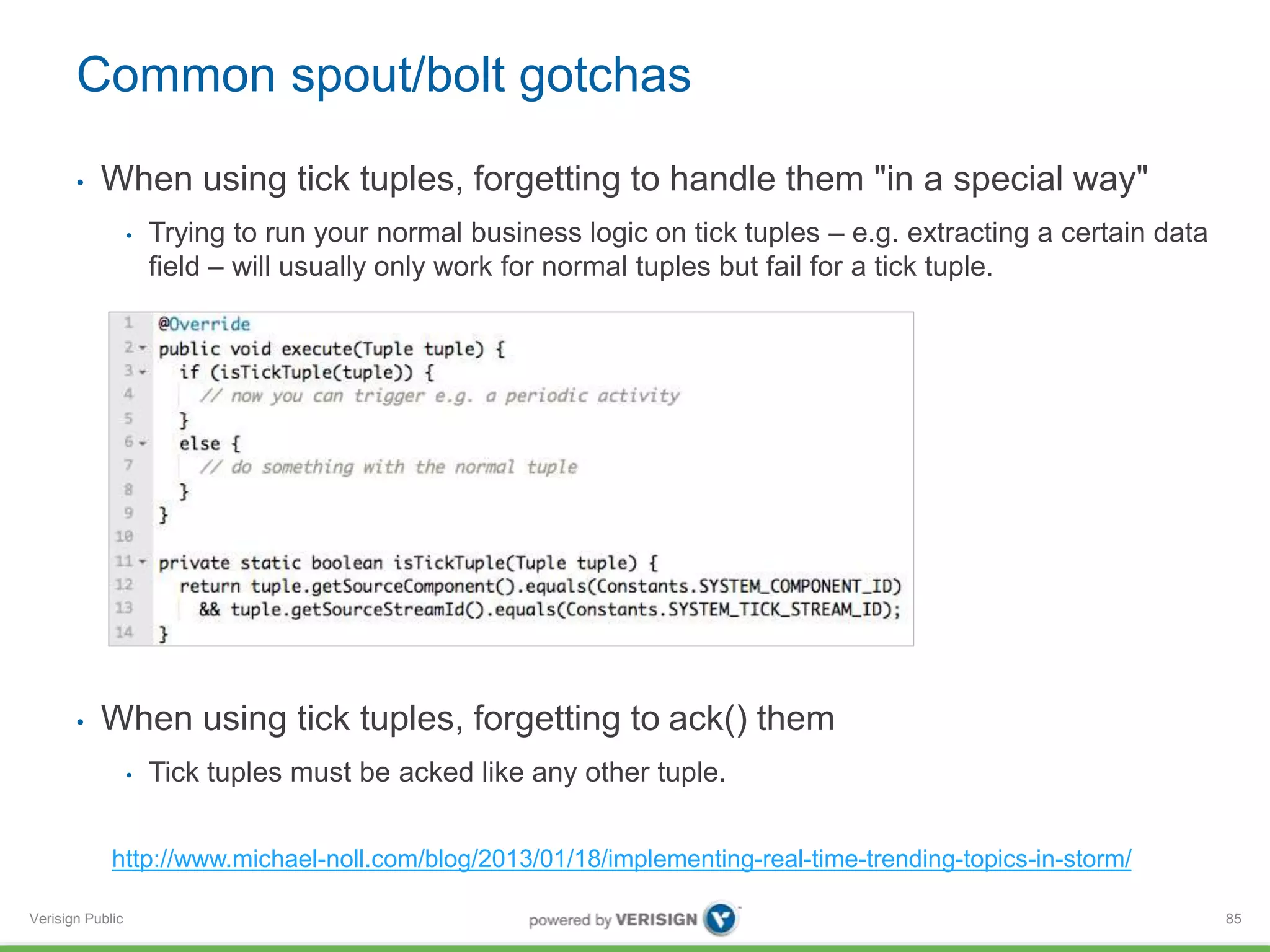 Common spout/bolt gotchas 
• When using tick tuples, forgetting to handle them "in a special way" 
Verisign Public 
• Trying to run your normal business logic on tick tuples – e.g. extracting a certain data 
field – will usually only work for normal tuples but fail for a tick tuple. 
• When using tick tuples, forgetting to ack() them 
• Tick tuples must be acked like any other tuple. 
85 
http://www.michael-noll.com/blog/2013/01/18/implementing-real-time-trending-topics-in-storm/ 
 