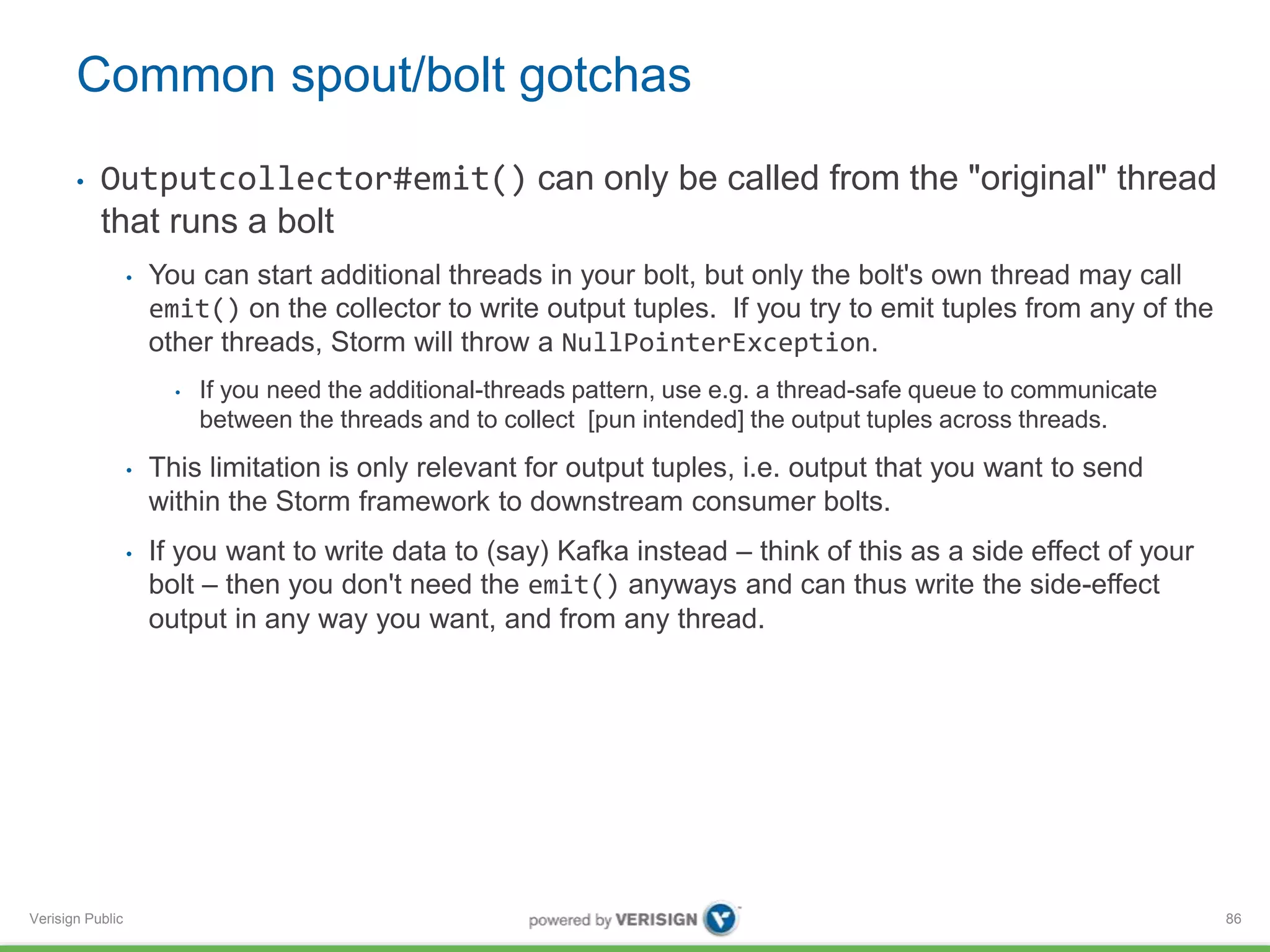 Common spout/bolt gotchas 
• Outputcollector#emit() can only be called from the "original" thread 
that runs a bolt 
Verisign Public 
• You can start additional threads in your bolt, but only the bolt's own thread may call 
emit() on the collector to write output tuples. If you try to emit tuples from any of the 
other threads, Storm will throw a NullPointerException. 
• If you need the additional-threads pattern, use e.g. a thread-safe queue to communicate 
between the threads and to collect [pun intended] the output tuples across threads. 
• This limitation is only relevant for output tuples, i.e. output that you want to send 
within the Storm framework to downstream consumer bolts. 
• If you want to write data to (say) Kafka instead – think of this as a side effect of your 
bolt – then you don't need the emit() anyways and can thus write the side-effect 
output in any way you want, and from any thread. 
86 
 