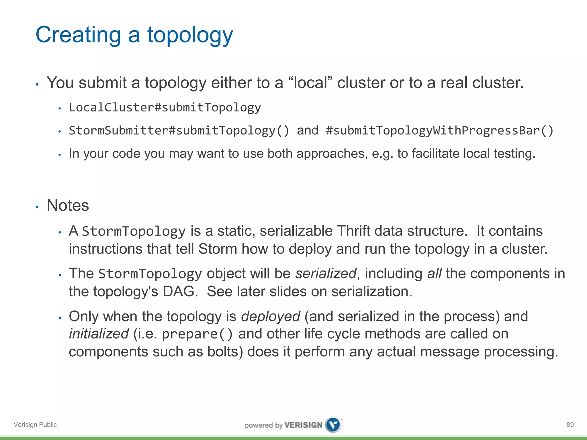Creating a topology 
• You submit a topology either to a “local” cluster or to a real cluster. 
Verisign Public 
• LocalCluster#submitTopology 
• StormSubmitter#submitTopology() and #submitTopologyWithProgressBar() 
• In your code you may want to use both approaches, e.g. to facilitate local testing. 
• Notes 
• A StormTopology is a static, serializable Thrift data structure. It contains 
instructions that tell Storm how to deploy and run the topology in a cluster. 
• The StormTopology object will be serialized, including all the components in 
the topology's DAG. See later slides on serialization. 
• Only when the topology is deployed (and serialized in the process) and 
initialized (i.e. prepare() and other life cycle methods are called on 
components such as bolts) does it perform any actual message processing. 
89 
 