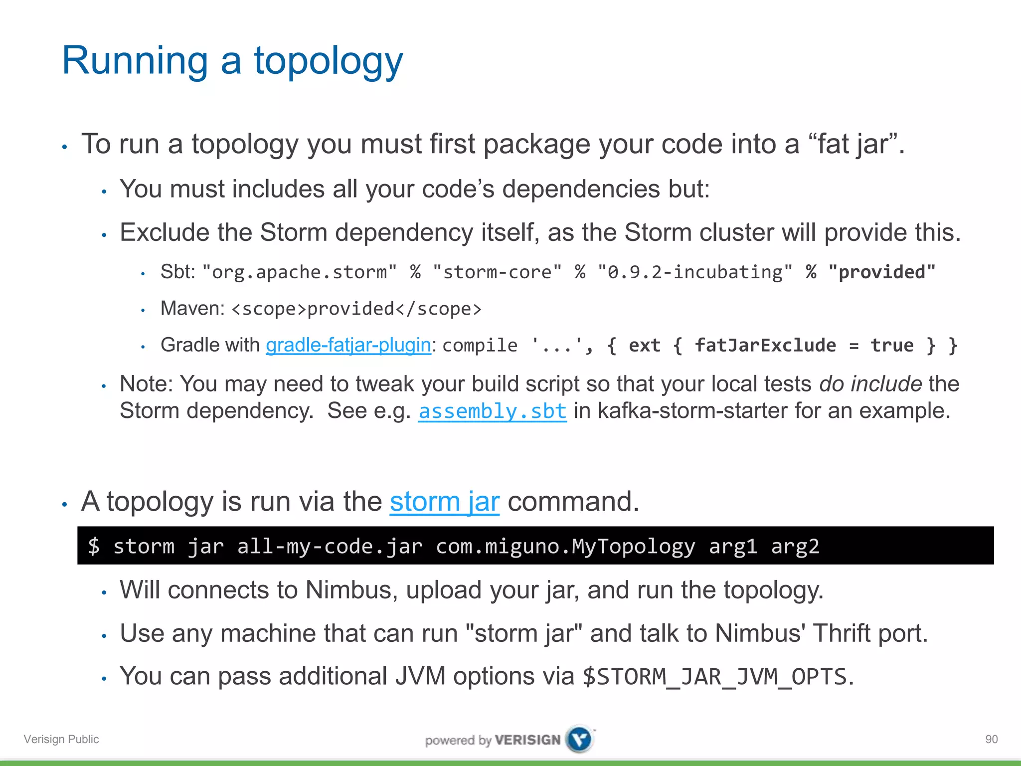 Running a topology 
• To run a topology you must first package your code into a “fat jar”. 
Verisign Public 
• You must includes all your code’s dependencies but: 
• Exclude the Storm dependency itself, as the Storm cluster will provide this. 
• Sbt: "org.apache.storm" % "storm-core" % "0.9.2-incubating" % "provided" 
• Maven: <scope>provided</scope> 
• Gradle with gradle-fatjar-plugin: compile '...', { ext { fatJarExclude = true } } 
• Note: You may need to tweak your build script so that your local tests do include the 
Storm dependency. See e.g. assembly.sbt in kafka-storm-starter for an example. 
• A topology is run via the storm jar command. 
• Will connects to Nimbus, upload your jar, and run the topology. 
• Use any machine that can run "storm jar" and talk to Nimbus' Thrift port. 
• You can pass additional JVM options via $STORM_JAR_JVM_OPTS. 
90 
$ storm jar all-my-code.jar com.miguno.MyTopology arg1 arg2 
 