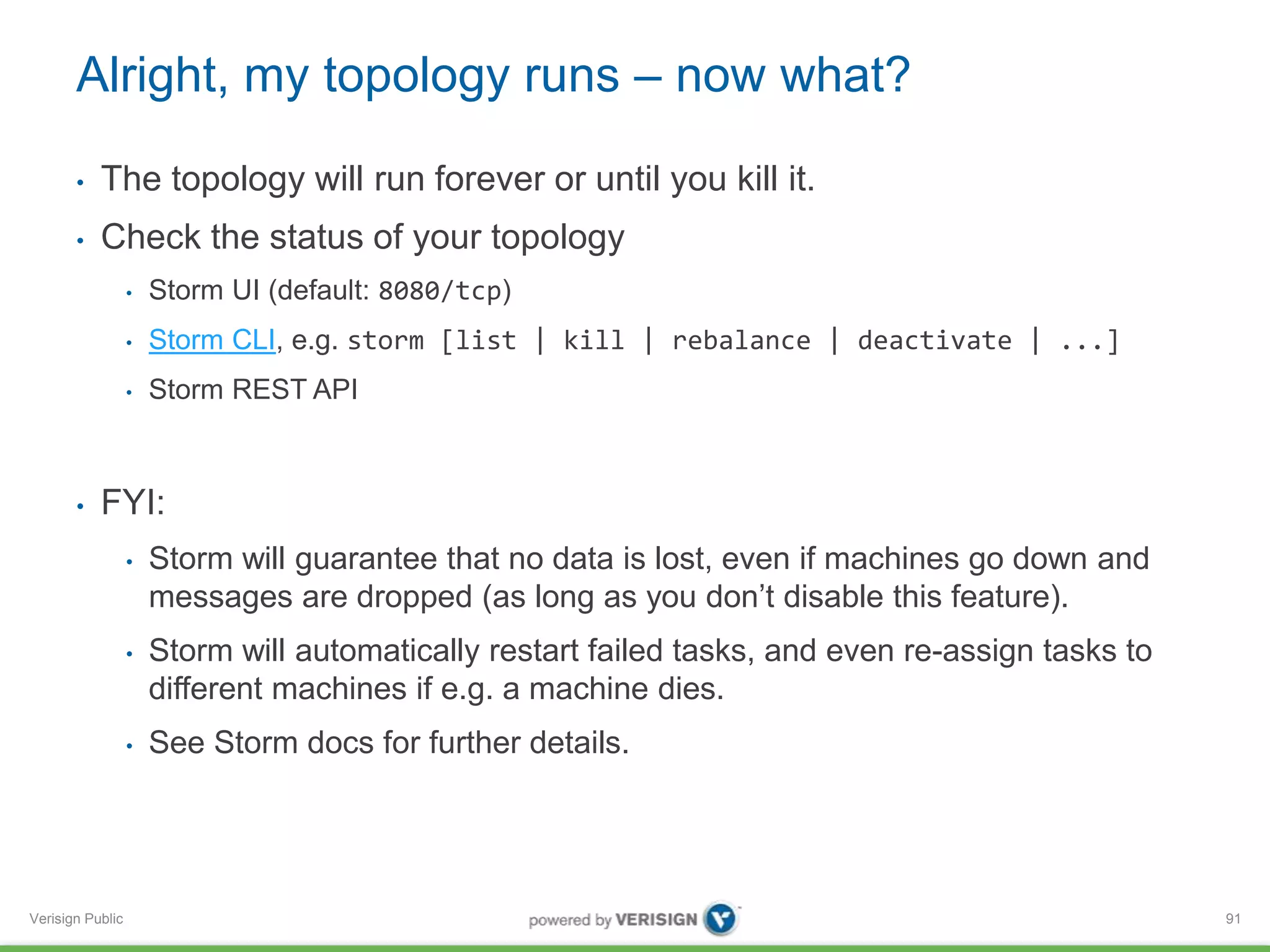 Alright, my topology runs – now what? 
• The topology will run forever or until you kill it. 
• Check the status of your topology 
Verisign Public 
• Storm UI (default: 8080/tcp) 
• Storm CLI, e.g. storm [list | kill | rebalance | deactivate | ...] 
• Storm REST API 
• FYI: 
• Storm will guarantee that no data is lost, even if machines go down and 
messages are dropped (as long as you don’t disable this feature). 
• Storm will automatically restart failed tasks, and even re-assign tasks to 
different machines if e.g. a machine dies. 
• See Storm docs for further details. 
91 
 