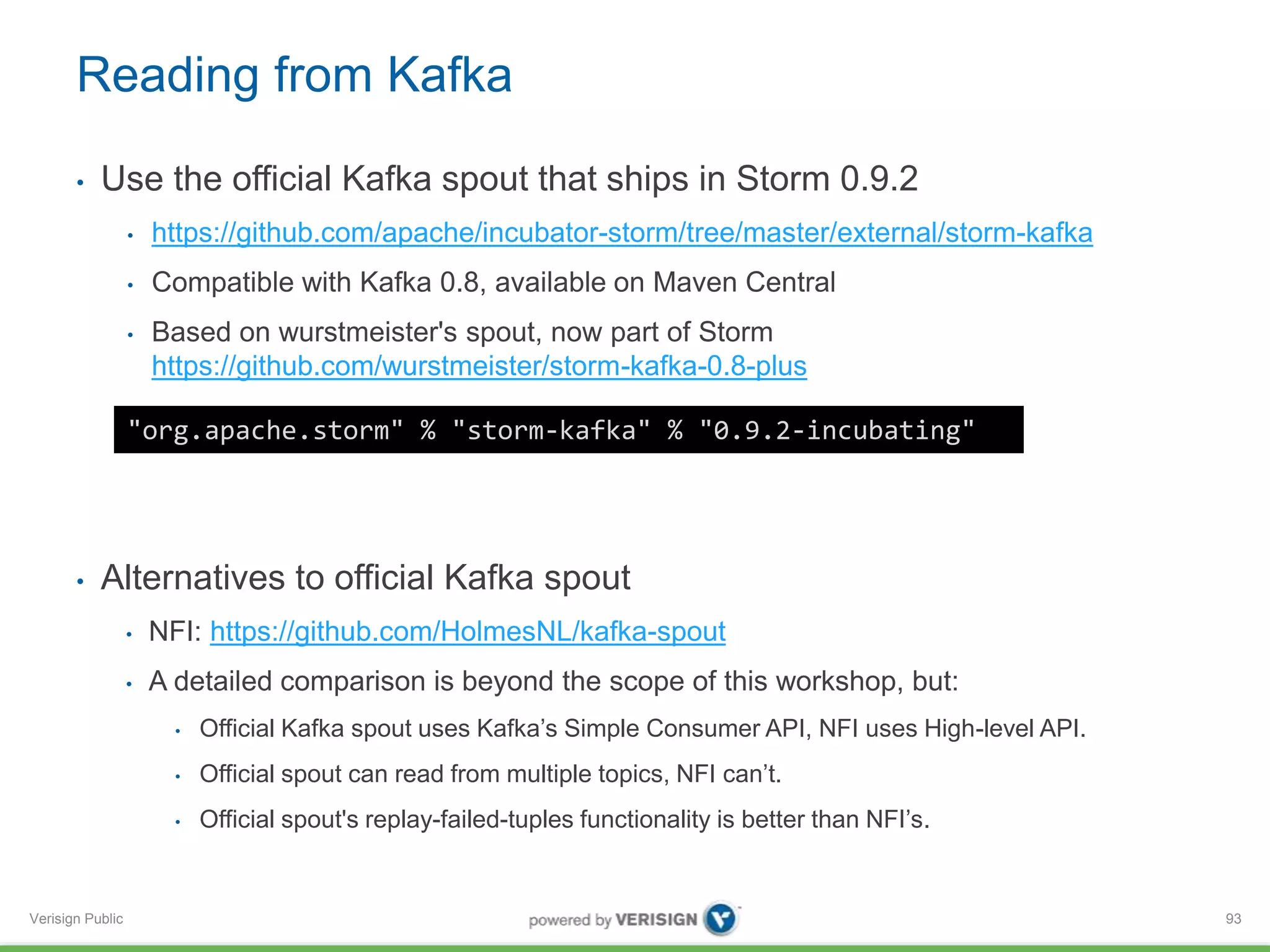 Reading from Kafka 
• Use the official Kafka spout that ships in Storm 0.9.2 
Verisign Public 
• https://github.com/apache/incubator-storm/tree/master/external/storm-kafka 
• Compatible with Kafka 0.8, available on Maven Central 
• Based on wurstmeister's spout, now part of Storm 
https://github.com/wurstmeister/storm-kafka-0.8-plus 
• Alternatives to official Kafka spout 
• NFI: https://github.com/HolmesNL/kafka-spout 
• A detailed comparison is beyond the scope of this workshop, but: 
• Official Kafka spout uses Kafka’s Simple Consumer API, NFI uses High-level API. 
• Official spout can read from multiple topics, NFI can’t. 
• Official spout's replay-failed-tuples functionality is better than NFI’s. 
93 
"org.apache.storm" % "storm-kafka" % "0.9.2-incubating" 
 