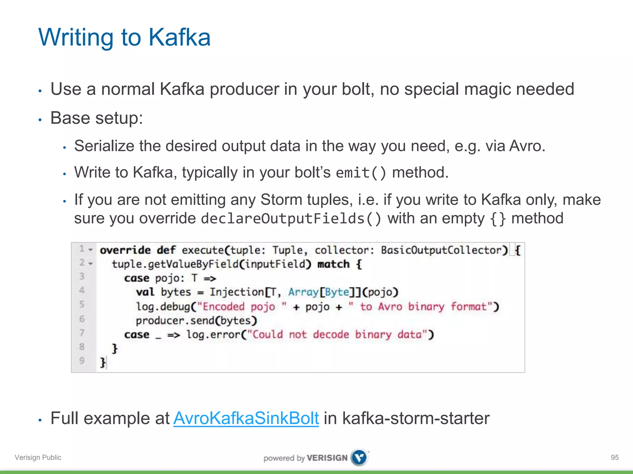 Writing to Kafka 
• Use a normal Kafka producer in your bolt, no special magic needed 
• Base setup: 
Verisign Public 
• Serialize the desired output data in the way you need, e.g. via Avro. 
• Write to Kafka, typically in your bolt’s emit() method. 
• If you are not emitting any Storm tuples, i.e. if you write to Kafka only, make 
sure you override declareOutputFields() with an empty {} method 
• Full example at AvroKafkaSinkBolt in kafka-storm-starter 
95 
 