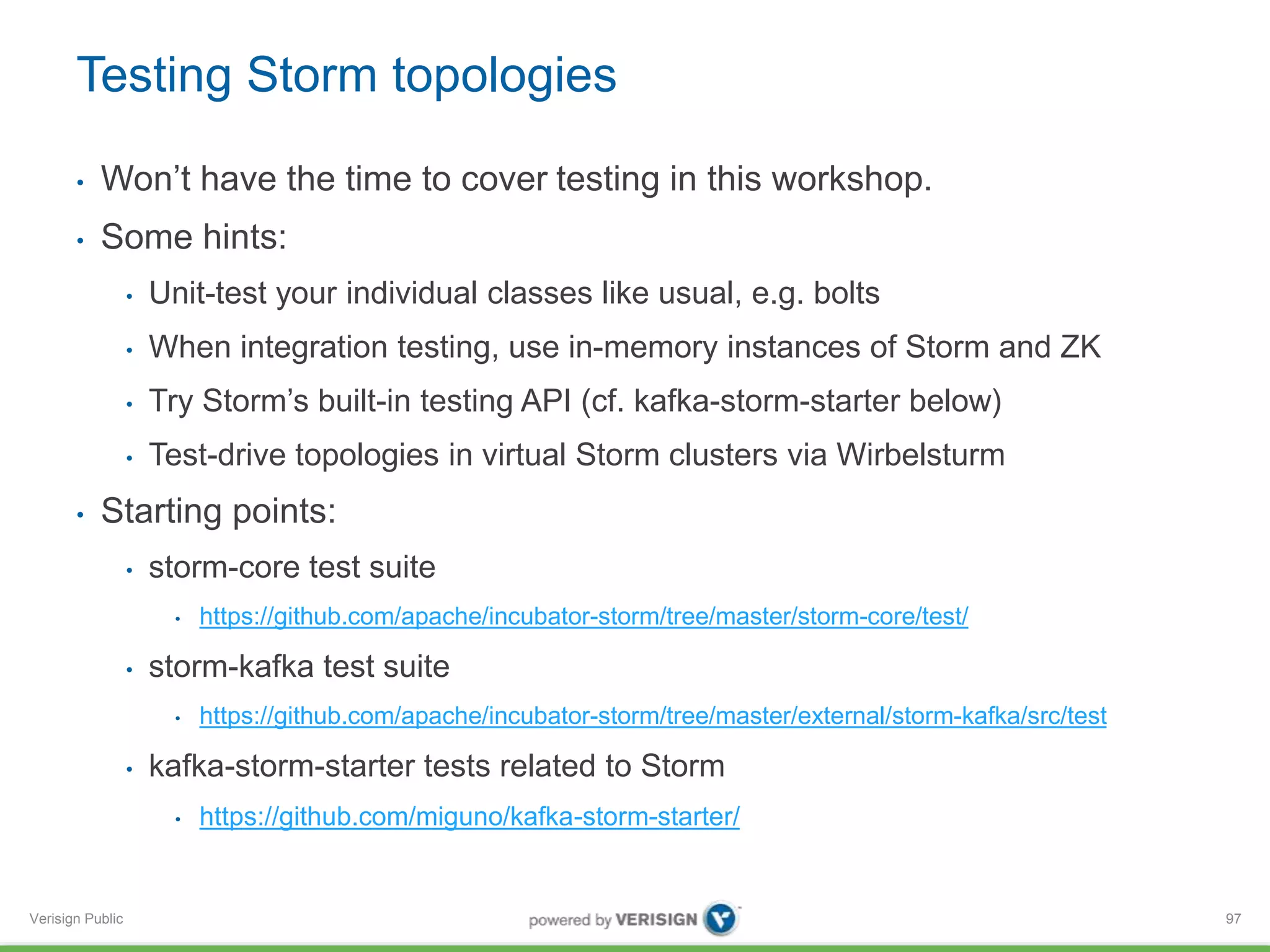 Testing Storm topologies 
• Won’t have the time to cover testing in this workshop. 
• Some hints: 
Verisign Public 
• Unit-test your individual classes like usual, e.g. bolts 
• When integration testing, use in-memory instances of Storm and ZK 
• Try Storm’s built-in testing API (cf. kafka-storm-starter below) 
• Test-drive topologies in virtual Storm clusters via Wirbelsturm 
• Starting points: 
• storm-core test suite 
• https://github.com/apache/incubator-storm/tree/master/storm-core/test/ 
• storm-kafka test suite 
• https://github.com/apache/incubator-storm/tree/master/external/storm-kafka/src/test 
• kafka-storm-starter tests related to Storm 
• https://github.com/miguno/kafka-storm-starter/ 
97 
 