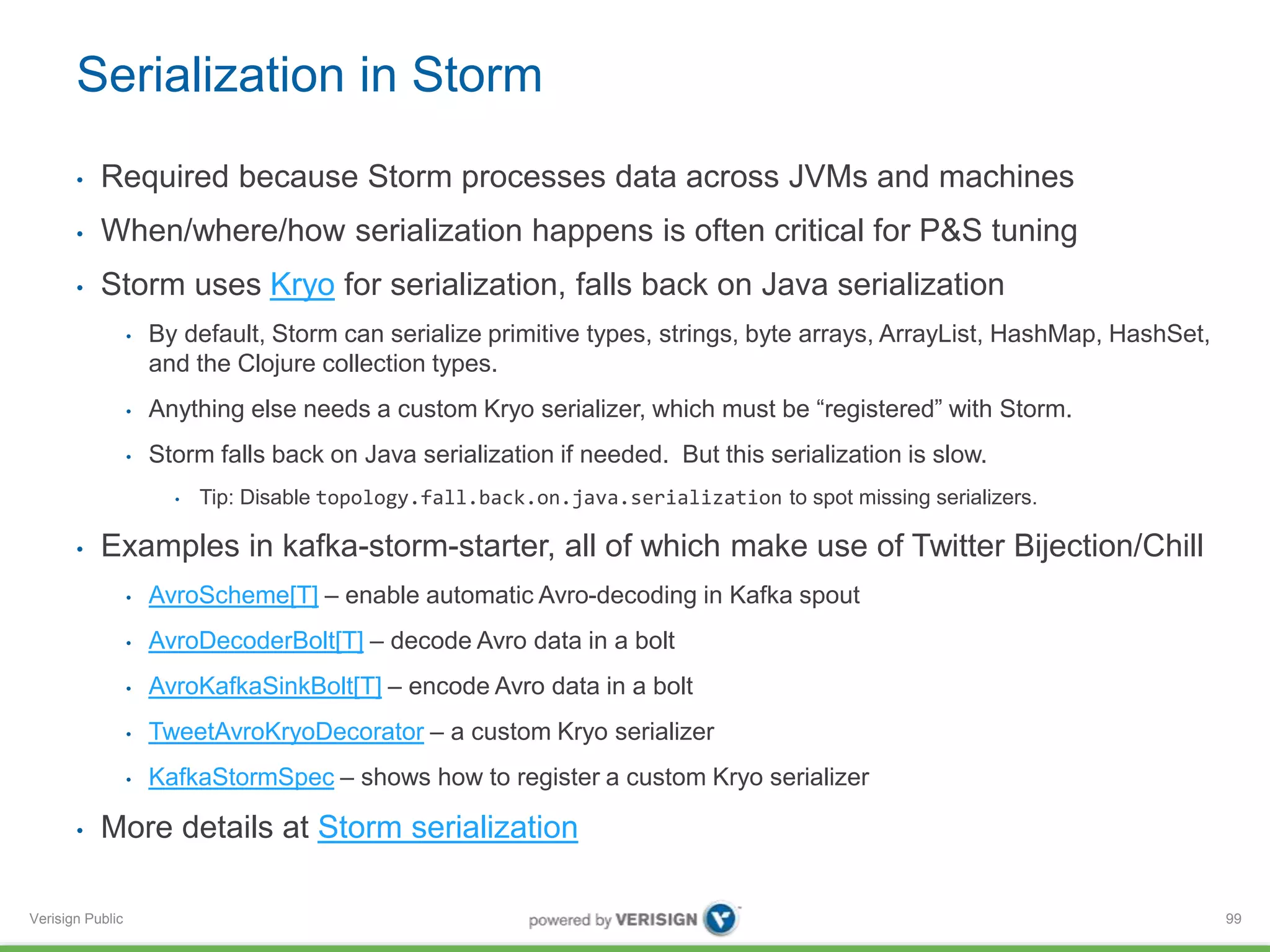 Serialization in Storm 
• Required because Storm processes data across JVMs and machines 
• When/where/how serialization happens is often critical for P&S tuning 
• Storm uses Kryo for serialization, falls back on Java serialization 
Verisign Public 
• By default, Storm can serialize primitive types, strings, byte arrays, ArrayList, HashMap, HashSet, 
and the Clojure collection types. 
• Anything else needs a custom Kryo serializer, which must be “registered” with Storm. 
• Storm falls back on Java serialization if needed. But this serialization is slow. 
• Tip: Disable topology.fall.back.on.java.serialization to spot missing serializers. 
• Examples in kafka-storm-starter, all of which make use of Twitter Bijection/Chill 
• AvroScheme[T] – enable automatic Avro-decoding in Kafka spout 
• AvroDecoderBolt[T] – decode Avro data in a bolt 
• AvroKafkaSinkBolt[T] – encode Avro data in a bolt 
• TweetAvroKryoDecorator – a custom Kryo serializer 
• KafkaStormSpec – shows how to register a custom Kryo serializer 
• More details at Storm serialization 
99 
 