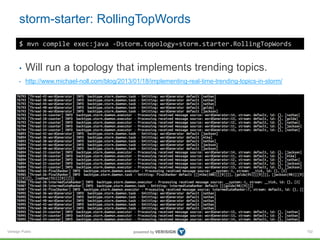 storm-starter: RollingTopWords 
Verisign Public 
102 
$ mvn compile exec:java -Dstorm.topology=storm.starter.RollingTopWords 
• Will run a topology that implements trending topics. 
• http://www.michael-noll.com/blog/2013/01/18/implementing-real-time-trending-topics-in-storm/ 
 