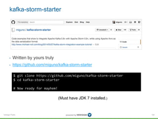 kafka-storm-starter 
• Written by yours truly 
• https://github.com/miguno/kafka-storm-starter 
Verisign Public 
104 
$ git clone https://github.com/miguno/kafka-storm-starter 
$ cd kafka-storm-starter 
# Now ready for mayhem! 
(Must have JDK 7 installed.) 
 