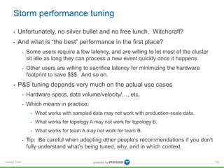 Storm performance tuning 
• Unfortunately, no silver bullet and no free lunch. Witchcraft? 
• And what is “the best” performance in the first place? 
Verisign Public 
• Some users require a low latency, and are willing to let most of the cluster 
sit idle as long they can process a new event quickly once it happens. 
• Other users are willing to sacrifice latency for minimizing the hardware 
footprint to save $$$. And so on. 
• P&S tuning depends very much on the actual use cases 
• Hardware specs, data volume/velocity/…, etc. 
• Which means in practice: 
• What works with sampled data may not work with production-scale data. 
• What works for topology A may not work for topology B. 
• What works for team A may not work for team B. 
• Tip: Be careful when adopting other people’s recommendations if you don’t 
fully understand what’s being tuned, why, and in which context. 
109 
 