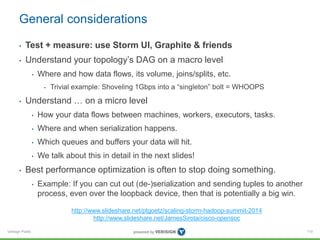 General considerations 
• Test + measure: use Storm UI, Graphite & friends 
• Understand your topology’s DAG on a macro level 
Verisign Public 
• Where and how data flows, its volume, joins/splits, etc. 
• Trivial example: Shoveling 1Gbps into a “singleton” bolt = WHOOPS 
• Understand … on a micro level 
• How your data flows between machines, workers, executors, tasks. 
• Where and when serialization happens. 
• Which queues and buffers your data will hit. 
• We talk about this in detail in the next slides! 
• Best performance optimization is often to stop doing something. 
• Example: If you can cut out (de-)serialization and sending tuples to another 
process, even over the loopback device, then that is potentially a big win. 
110 
http://www.slideshare.net/ptgoetz/scaling-storm-hadoop-summit-2014 
http://www.slideshare.net/JamesSirota/cisco-opensoc 
 