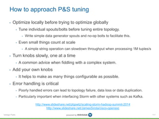 How to approach P&S tuning 
• Optimize locally before trying to optimize globally 
Verisign Public 
• Tune individual spouts/bolts before tuning entire topology. 
• Write simple data generator spouts and no-op bolts to facilitate this. 
• Even small things count at scale 
• A simple string operation can slowdown throughput when processing 1M tuples/s 
• Turn knobs slowly, one at a time 
• A common advice when fiddling with a complex system. 
• Add your own knobs 
• It helps to make as many things configurable as possible. 
• Error handling is critical 
• Poorly handled errors can lead to topology failure, data loss or data duplication. 
• Particularly important when interfacing Storm with other systems such as Kafka. 
111 
http://www.slideshare.net/ptgoetz/scaling-storm-hadoop-summit-2014 
http://www.slideshare.net/JamesSirota/cisco-opensoc 
 