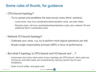 Some rules of thumb, for guidance 
• CPU-bound topology? 
Verisign Public 
• Try to spread and parallelize the load across cores (think: workers). 
• Local cores: may incur serialization/deserialization costs, see later slides. 
• Remote cores: will incur serialization/deserialization costs, plus network I/O and 
additional Storm coordination work. 
• Network I/O bound topology? 
• Collocate your cores, e.g. try to perform more logical operations per bolt. 
• Breaks single responsibility principle (SRP) in favor of performance. 
• But what if topology is CPU-bound and I/O-bound and …? 
• It becomes very tricky when parts of your topology are CPU-bound, other parts are 
I/O bound, and other parts are constrained by memory (which has it's own 
limitations). 
• Grab a lot of coffee, and good luck! 
112 
 