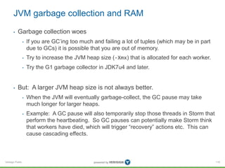 JVM garbage collection and RAM 
• Garbage collection woes 
Verisign Public 
• If you are GC’ing too much and failing a lot of tuples (which may be in part 
due to GCs) it is possible that you are out of memory. 
• Try to increase the JVM heap size (-Xmx) that is allocated for each worker. 
• Try the G1 garbage collector in JDK7u4 and later. 
• But: A larger JVM heap size is not always better. 
• When the JVM will eventually garbage-collect, the GC pause may take 
much longer for larger heaps. 
• Example: A GC pause will also temporarily stop those threads in Storm that 
perform the heartbeating. So GC pauses can potentially make Storm think 
that workers have died, which will trigger “recovery” actions etc. This can 
cause cascading effects. 
116 
 
