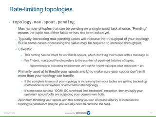 Rate-limiting topologies 
• topology.max.spout.pending 
Verisign Public 
• Max number of tuples that can be pending on a single spout task at once. “Pending” 
means the tuple has either failed or has not been acked yet. 
• Typically, increasing max pending tuples will increase the throughput of your topology. 
But in some cases decreasing the value may be required to increase throughput. 
• Caveats: 
• This setting has no effect for unreliable spouts, which don't tag their tuples with a message id. 
• For Trident, maxSpoutPending refers to the number of pipelined batches of tuples. 
• Recommended to not setting this parameter very high for Trident topologies (start testing with ~ 10). 
• Primarily used a) to throttle your spouts and b) to make sure your spouts don't emit 
more than your topology can handle. 
• If the complete latency of your topology is increasing then your tuples are getting backed up 
(bottlenecked) somewhere downstream in the topology. 
• If some tasks run into “OOM: GC overhead limit exceeded” exception, then typically your 
upstream spouts/bolts are outpacing your downstream bolts. 
• Apart from throttling your spouts with this setting you can of course also try to increase the 
topology’s parallelism (maybe you actually need to combine the two). 
117 
 