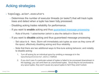 Acking strategies 
• topology.acker.executors 
Verisign Public 
• Determines the number of executor threads (or tasks?) that will track tuple 
trees and detect when a tuple has been fully processed. 
• Disabling acking trades reliability for performance. 
• If you want to enable acking and thus guaranteed message processing 
• Rule of thumb: 1 acker/worker (which is also the default in Storm 0.9) 
• If you want to disable acking and thus guaranteed message processing 
• Set value to 0. Here, Storm will immediately ack tuples as soon as they come off 
the spout, effectively disabling acking and thus reliability. 
• Note that there are two additional ways to fine-tune acking behavior, and notably 
to disable acking: 
1. Turn off acking for an individual spout by omitting a message id in the 
SpoutOutputCollector.emit() method. 
2. If you don't care if a particular subset of tuples is failed to be processed downstream in 
the topology, you can emit them as unanchored tuples. Since they're not anchored to 
any spout tuples, they won't cause any spout tuples to fail if they aren't acked. 
118 
 