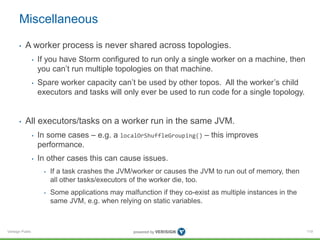 Miscellaneous 
• A worker process is never shared across topologies. 
Verisign Public 
• If you have Storm configured to run only a single worker on a machine, then 
you can’t run multiple topologies on that machine. 
• Spare worker capacity can’t be used by other topos. All the worker’s child 
executors and tasks will only ever be used to run code for a single topology. 
• All executors/tasks on a worker run in the same JVM. 
• In some cases – e.g. a localOrShuffleGrouping() – this improves 
performance. 
• In other cases this can cause issues. 
• If a task crashes the JVM/worker or causes the JVM to run out of memory, then 
all other tasks/executors of the worker die, too. 
• Some applications may malfunction if they co-exist as multiple instances in the 
same JVM, e.g. when relying on static variables. 
119 
 