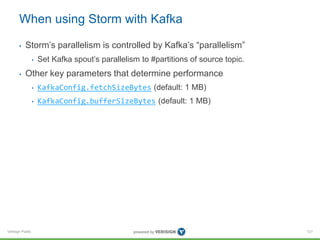 When using Storm with Kafka 
• Storm’s parallelism is controlled by Kafka’s “parallelism” 
Verisign Public 
• Set Kafka spout’s parallelism to #partitions of source topic. 
• Other key parameters that determine performance 
• KafkaConfig.fetchSizeBytes (default: 1 MB) 
• KafkaConfig.bufferSizeBytes (default: 1 MB) 
121 
 