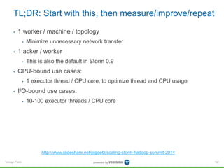 TL;DR: Start with this, then measure/improve/repeat 
• 1 worker / machine / topology 
Verisign Public 
• Minimize unnecessary network transfer 
• 1 acker / worker 
• This is also the default in Storm 0.9 
• CPU-bound use cases: 
• 1 executor thread / CPU core, to optimize thread and CPU usage 
• I/O-bound use cases: 
• 10-100 executor threads / CPU core 
122 
http://www.slideshare.net/ptgoetz/scaling-storm-hadoop-summit-2014 
 