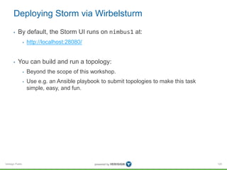 Deploying Storm via Wirbelsturm 
• By default, the Storm UI runs on nimbus1 at: 
Verisign Public 
• http://localhost:28080/ 
• You can build and run a topology: 
• Beyond the scope of this workshop. 
• Use e.g. an Ansible playbook to submit topologies to make this task 
simple, easy, and fun. 
125 
 