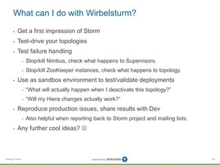 What can I do with Wirbelsturm? 
• Get a first impression of Storm 
• Test-drive your topologies 
• Test failure handling 
Verisign Public 
• Stop/kill Nimbus, check what happens to Supervisors. 
• Stop/kill ZooKeeper instances, check what happens to topology. 
• Use as sandbox environment to test/validate deployments 
• “What will actually happen when I deactivate this topology?” 
• “Will my Hiera changes actually work?” 
• Reproduce production issues, share results with Dev 
• Also helpful when reporting back to Storm project and mailing lists. 
• Any further cool ideas?  
126 
 