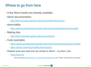 Where to go from here 
• A few Storm books are already available. 
• Storm documentation 
Verisign Public 
• http://storm.incubator.apache.org/documentation/Home.html 
• storm-kafka 
• https://github.com/apache/incubator-storm/tree/master/external/storm-kafka 
• Mailing lists 
• http://storm.incubator.apache.org/community.html 
• Code examples 
• https://github.com/apache/incubator-storm/tree/master/examples/storm-starter 
• https://github.com/miguno/kafka-storm-starter/ 
• Related work aka tools that are similar to Storm – try them, too! 
• Spark Streaming 
• See comparison Apache Storm vs. Apache Spark Streaming, by P. Taylor Goetz (Storm committer) 
128 
 