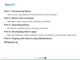 Storm? 
• Part 1: Introducing Storm 
• “Why should I stay awake for the full duration of this workshop?” 
• Part 2: Storm core concepts 
• Topologies, tuples, spouts, bolts, groupings, parallelism 
• Part 3: Operating Storm 
• Architecture, hardware specs, deploying, monitoring 
• Part 4: Developing Storm apps 
• Bolts and topologies, Kafka integration, testing, serialization, example apps, P&S tuning 
• Part 5: Playing with Storm using Wirbelsturm 
• Wrapping up 
Verisign Public 
2 
 