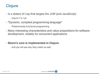 Clojure 
• Is a dialect of Lisp that targets the JVM (and JavaScript) 
Verisign Public 
• clojure-1.5.1.jar 
• "Dynamic, compiled programming language" 
• Predominantly functional programming 
• Many interesting characteristics and value propositions for software 
development, notably for concurrent applications 
• Storm’s core is implemented in Clojure 
• And you will see why they match so well. 
 