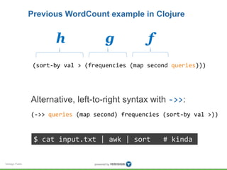 Verisign Public 
Previous WordCount example in Clojure 
h g f 
(sort-by val > (frequencies (map second queries))) 
Alternative, left-to-right syntax with ->>: 
(->> queries (map second) frequencies (sort-by val >)) 
$ cat input.txt | awk | sort # kinda 
 