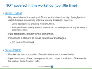 NOT covered in this workshop (too little time) 
• Storm Trident 
• High-level abstraction on top of Storm, which intermixes high throughput and 
stateful stream processing with low latency distributed querying. 
Verisign Public 
• Joins, aggregations, grouping, functions, filters. 
• Adds primitives for doing stateful, incremental processing on top of any database or 
persistence store. 
• Has consistent, exactly-once semantics. 
• Processes a stream as small batches of messages 
• (cf. Spark Streaming) 
• Storm DRPC 
• Parallelizes the computation of really intense functions on the fly. 
• Input is a stream of function arguments, and output is a stream of the results 
for each of those function calls. 
3 
 