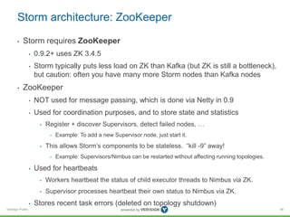 Storm architecture: ZooKeeper 
• Storm requires ZooKeeper 
Verisign Public 
• 0.9.2+ uses ZK 3.4.5 
• Storm typically puts less load on ZK than Kafka (but ZK is still a bottleneck), 
but caution: often you have many more Storm nodes than Kafka nodes 
• ZooKeeper 
• NOT used for message passing, which is done via Netty in 0.9 
• Used for coordination purposes, and to store state and statistics 
• Register + discover Supervisors, detect failed nodes, … 
• Example: To add a new Supervisor node, just start it. 
• This allows Storm’s components to be stateless. “kill -9” away! 
• Example: Supervisors/Nimbus can be restarted without affecting running topologies. 
• Used for heartbeats 
• Workers heartbeat the status of child executor threads to Nimbus via ZK. 
• Supervisor processes heartbeat their own status to Nimbus via ZK. 
• Stores recent task errors (deleted on topology shutdown) 
56 
 