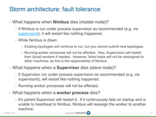 Storm architecture: fault tolerance 
• What happens when Nimbus dies (master node)? 
Verisign Public 
• If Nimbus is run under process supervision as recommended (e.g. via 
supervisord), it will restart like nothing happened. 
• While Nimbus is down: 
• Existing topologies will continue to run, but you cannot submit new topologies. 
• Running worker processes will not be affected. Also, Supervisors will restart 
their (local) workers if needed. However, failed tasks will not be reassigned to 
other machines, as this is the responsibility of Nimbus. 
• What happens when a Supervisor dies (slave node)? 
• If Supervisor run under process supervision as recommended (e.g. via 
supervisord), will restart like nothing happened. 
• Running worker processes will not be affected. 
• What happens when a worker process dies? 
• It's parent Supervisor will restart it. If it continuously fails on startup and is 
unable to heartbeat to Nimbus, Nimbus will reassign the worker to another 
machine. 
57 
 