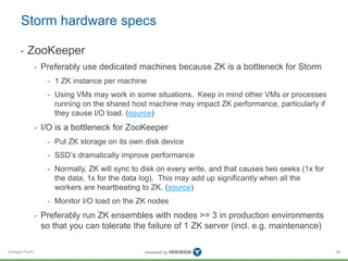 Storm hardware specs 
• ZooKeeper 
Verisign Public 
• Preferably use dedicated machines because ZK is a bottleneck for Storm 
• 1 ZK instance per machine 
• Using VMs may work in some situations. Keep in mind other VMs or processes 
running on the shared host machine may impact ZK performance, particularly if 
they cause I/O load. (source) 
• I/O is a bottleneck for ZooKeeper 
• Put ZK storage on its own disk device 
• SSD’s dramatically improve performance 
• Normally, ZK will sync to disk on every write, and that causes two seeks (1x for 
the data, 1x for the data log). This may add up significantly when all the 
workers are heartbeating to ZK. (source) 
• Monitor I/O load on the ZK nodes 
• Preferably run ZK ensembles with nodes >= 3 in production environments 
so that you can tolerate the failure of 1 ZK server (incl. e.g. maintenance) 
58 
 