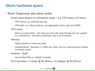 Storm hardware specs 
• Storm Supervisor aka slave nodes 
Verisign Public 
• Exact specs depend on anticipated usage – e.g. CPU heavy, I/O heavy, … 
• CPU heavy: e.g. machine learning 
• CPU light: e.g. rolling windows, pre-aggregation (here: get more RAM) 
• CPU cores 
• More is usually better – the more you have the more threads you can support 
(i.e. parallelism). And Storm potentially uses a lot of threads. 
• Memory 
• Highly specific to actual use case 
• Considerations: #workers (= JVMs) per node? Are you caching and/or holding 
in-memory state? 
• Network: 1GigE 
• Use bonded NICs or 10GigE if needed 
• EC2 examples: c1.xlarge @ $0.36/hour, c3.2xlarges @ $0.42/hour 
60 
 