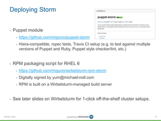 Deploying Storm 
• Puppet module 
Verisign Public 
• https://github.com/miguno/puppet-storm 
• Hiera-compatible, rspec tests, Travis CI setup (e.g. to test against multiple 
versions of Puppet and Ruby, Puppet style checker/lint, etc.) 
• RPM packaging script for RHEL 6 
• https://github.com/miguno/wirbelsturm-rpm-storm 
• Digitally signed by yum@michael-noll.com 
• RPM is built on a Wirbelsturm-managed build server 
• See later slides on Wirbelsturm for 1-click off-the-shelf cluster setups. 
61 
 