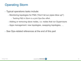 Operating Storm 
• Typical operations tasks include: 
Verisign Public 
• Monitoring topologies for P&S (“Don’t let our pipes blow up!”) 
• Tackling P&S in Storm is a joint Ops-Dev effort. 
• Adding or removing slave nodes, i.e. nodes that run Supervisors 
• Apps management: new topologies, swapping topologies, … 
• See Ops-related references at the end of this part 
63 
 