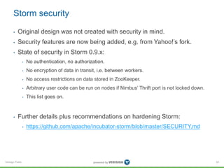 Storm security 
• Original design was not created with security in mind. 
• Security features are now being added, e.g. from Yahoo!’s fork. 
• State of security in Storm 0.9.x: 
Verisign Public 
• No authentication, no authorization. 
• No encryption of data in transit, i.e. between workers. 
• No access restrictions on data stored in ZooKeeper. 
• Arbitrary user code can be run on nodes if Nimbus’ Thrift port is not locked down. 
• This list goes on. 
• Further details plus recommendations on hardening Storm: 
• https://github.com/apache/incubator-storm/blob/master/SECURITY.md 
64 
 
