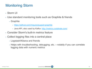 Monitoring Storm 
• Storm UI 
• Use standard monitoring tools such as Graphite & friends 
Verisign Public 
• Graphite 
• https://github.com/miguno/puppet-graphite 
• Java API, also used by Kafka: http://metrics.codahale.com/ 
• Consider Storm's built-in metrics feature 
• Collect logging files into a central place 
• Logstash/Kibana and friends 
• Helps with troubleshooting, debugging, etc. – notably if you can correlate 
logging data with numeric metrics 
66 
 