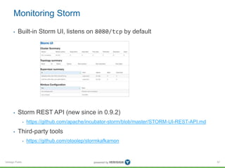Monitoring Storm 
• Built-in Storm UI, listens on 8080/tcp by default 
• Storm REST API (new since in 0.9.2) 
Verisign Public 
• https://github.com/apache/incubator-storm/blob/master/STORM-UI-REST-API.md 
• Third-party tools 
• https://github.com/otoolep/stormkafkamon 
67 
 