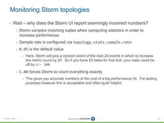 Monitoring Storm topologies 
• Wait – why does the Storm UI report seemingly incorrect numbers? 
Verisign Public 
• Storm samples incoming tuples when computing statistics in order to 
increase performance. 
• Sample rate is configured via topology.stats.sample.rate. 
• 0.05 is the default value 
• Here, Storm will pick a random event of the next 20 events in which to increase 
the metric count by 20. So if you have 20 tasks for that bolt, your stats could be 
off by +/- 380. 
• 1.00 forces Storm to count everything exactly 
• This gives you accurate numbers at the cost of a big performance hit. For testing 
purposes however this is acceptable and often quite helpful. 
68 
 