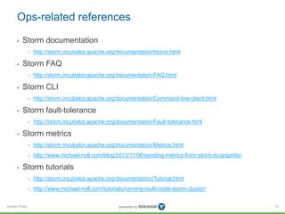 Ops-related references 
• Storm documentation 
Verisign Public 
• http://storm.incubator.apache.org/documentation/Home.html 
• Storm FAQ 
• http://storm.incubator.apache.org/documentation/FAQ.html 
• Storm CLI 
• http://storm.incubator.apache.org/documentation/Command-line-client.html 
• Storm fault-tolerance 
• http://storm.incubator.apache.org/documentation/Fault-tolerance.html 
• Storm metrics 
• http://storm.incubator.apache.org/documentation/Metrics.html 
• http://www.michael-noll.com/blog/2013/11/06/sending-metrics-from-storm-to-graphite/ 
• Storm tutorials 
• http://storm.incubator.apache.org/documentation/Tutorial.html 
• http://www.michael-noll.com/tutorials/running-multi-node-storm-cluster/ 
70 
 