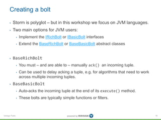 Creating a bolt 
• Storm is polyglot – but in this workshop we focus on JVM languages. 
• Two main options for JVM users: 
Verisign Public 
• Implement the IRichBolt or IBasicBolt interfaces 
• Extend the BaseRichBolt or BaseBasicBolt abstract classes 
• BaseRichBolt 
• You must – and are able to – manually ack() an incoming tuple. 
• Can be used to delay acking a tuple, e.g. for algorithms that need to work 
across multiple incoming tuples. 
• BaseBasicBolt 
• Auto-acks the incoming tuple at the end of its execute() method. 
• These bolts are typically simple functions or filters. 
78 
 